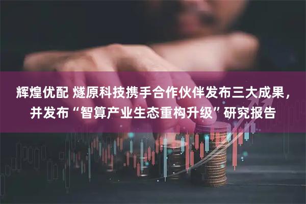 辉煌优配 燧原科技携手合作伙伴发布三大成果，并发布“智算产业生态重构升级”研究报告
