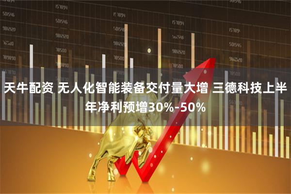 天牛配资 无人化智能装备交付量大增 三德科技上半年净利预增30%-50%