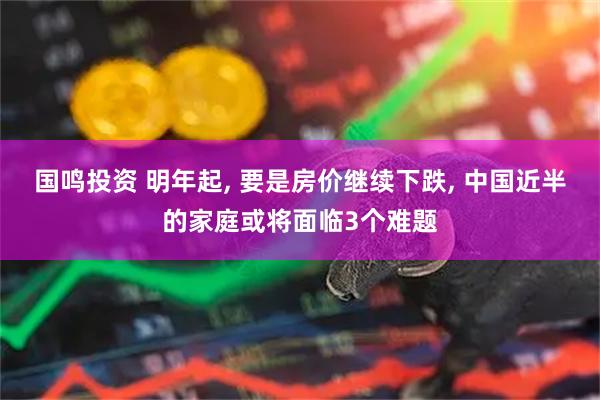 国鸣投资 明年起, 要是房价继续下跌, 中国近半的家庭或将面临3个难题
